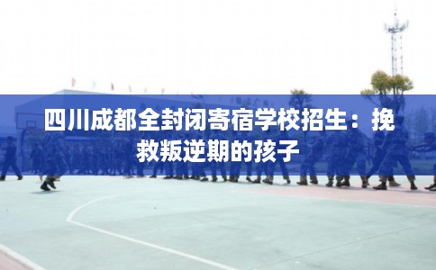 四川成都全封闭寄宿学校招生：挽救叛逆期的孩子