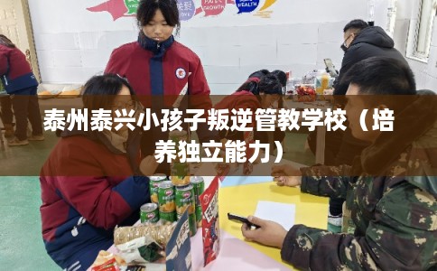 泰州泰兴小孩子叛逆管教学校(培养独立能力) 泰州泰兴小孩子叛逆管教学校(培养独立能力)