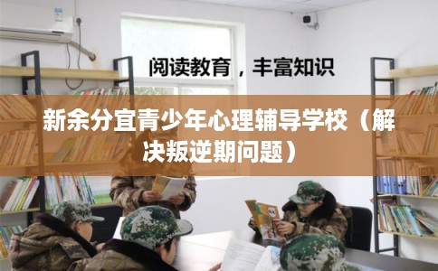 新余分宜青少年心理辅导学校（解决叛逆期问题）