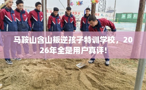 马鞍山含山叛逆孩子特训学校，2026年全是用户真评!