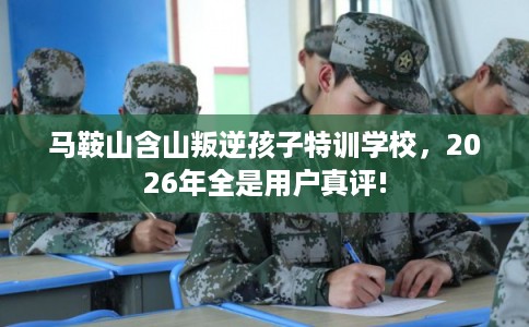 马鞍山含山叛逆孩子特训学校，2026年全是用户真评!