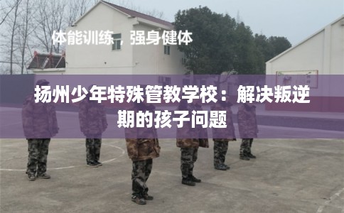 扬州少年特殊管教学校:解决叛逆期的孩子问题 扬州少年特殊管教学校:解决叛逆期的孩子问题