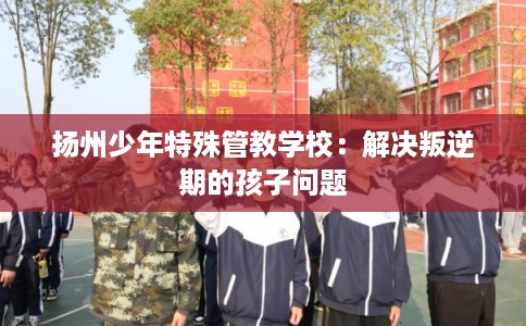 扬州少年特殊管教学校:解决叛逆期的孩子问题 扬州少年特殊管教学校:解决叛逆期的孩子问题