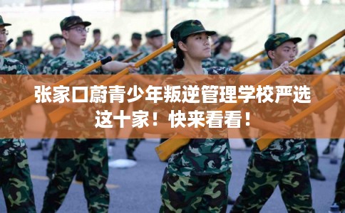 张家口蔚青少年叛逆管理学校严选这十家！快来看看！