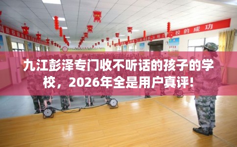 九江彭泽专门收不听话的孩子的学校，2026年全是用户真评!
