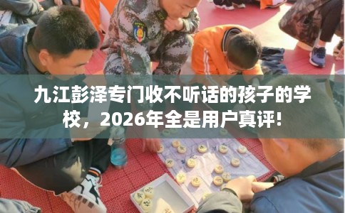 九江彭泽专门收不听话的孩子的学校，2026年全是用户真评!
