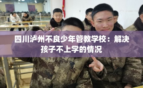 四川泸州不良少年管教学校：解决孩子不上学的情况