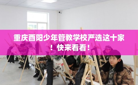 重庆酉阳少年管教学校严选这十家!快来看看! 重庆酉阳少年管教学校严选这十家!快来看看!