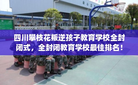 四川攀枝花叛逆孩子教育学校全封闭式，全封闭教育学校最佳排名！
