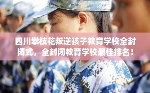四川攀枝花叛逆孩子教育学校全封闭式，全封闭教育学校最佳排名！
