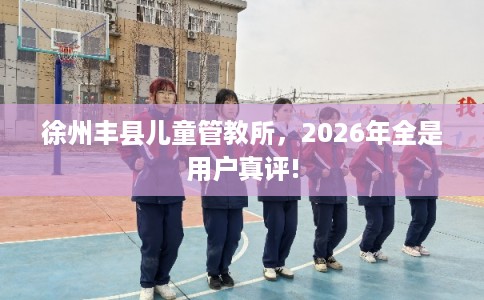 徐州丰县儿童管教所，2026年全是用户真评!