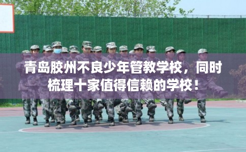 青岛胶州不良少年管教学校，同时梳理十家值得信赖的学校！