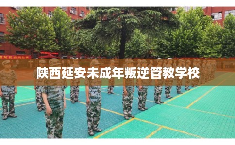陕西延安未成年叛逆管教学校