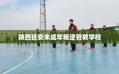 陕西延安未成年叛逆管教学校