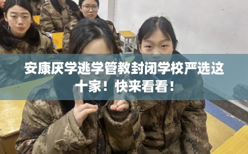 安康厌学逃学管教封闭学校严选这十家！快来看看！