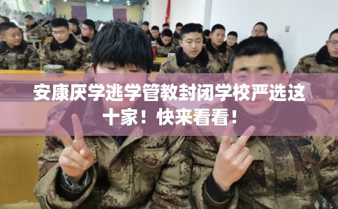安康厌学逃学管教封闭学校严选这十家！快来看看！