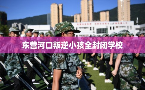 东营河口叛逆小孩全封闭学校