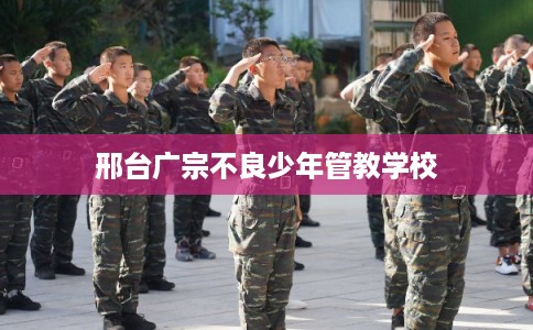 邢台广宗不良少年管教学校 邢台广宗不良少年管教学校