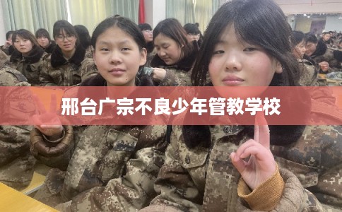 邢台广宗不良少年管教学校 邢台广宗不良少年管教学校