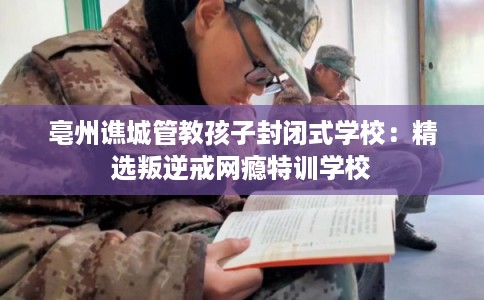 亳州谯城管教孩子封闭式学校：精选叛逆戒网瘾特训学校