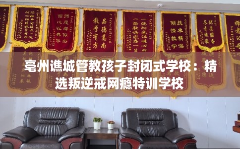 亳州谯城管教孩子封闭式学校：精选叛逆戒网瘾特训学校