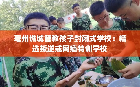 亳州谯城管教孩子封闭式学校：精选叛逆戒网瘾特训学校