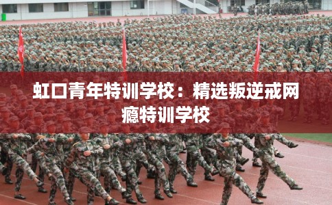 虹口青年特训学校：精选叛逆戒网瘾特训学校
