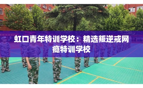 虹口青年特训学校：精选叛逆戒网瘾特训学校