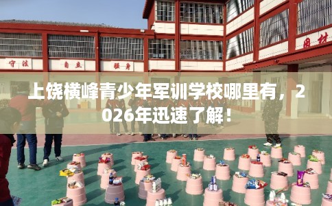 上饶横峰青少年军训学校哪里有,2026年迅速了解! 上饶横峰青少年军训学校哪里有,2026年迅速了解!