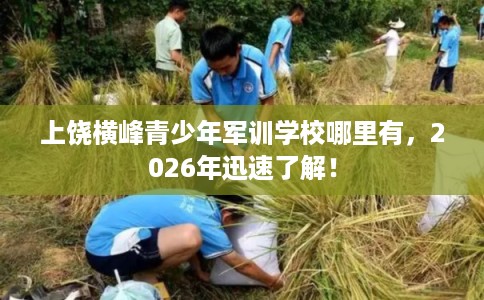 上饶横峰青少年军训学校哪里有，2026年迅速了解！