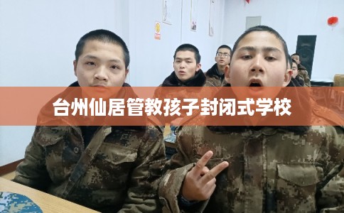 台州仙居管教孩子封闭式学校 台州仙居管教孩子封闭式学校