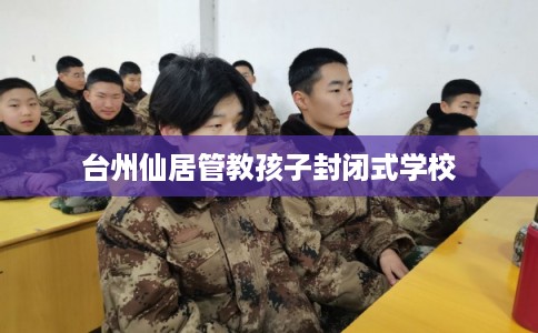台州仙居管教孩子封闭式学校 台州仙居管教孩子封闭式学校