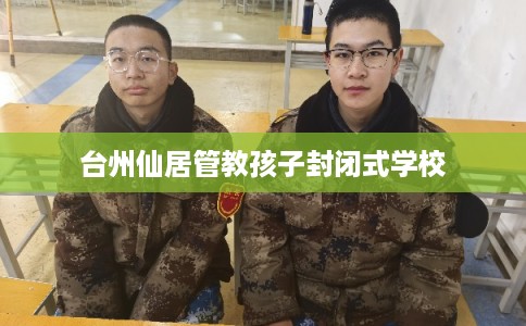 台州仙居管教孩子封闭式学校 台州仙居管教孩子封闭式学校