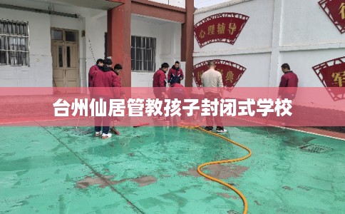 台州仙居管教孩子封闭式学校