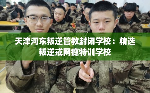天津河东叛逆管教封闭学校:精选叛逆戒网瘾特训学校 天津河东叛逆管教封闭学校:精选叛逆戒网瘾特训学校