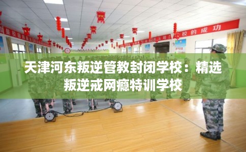 天津河东叛逆管教封闭学校：精选叛逆戒网瘾特训学校