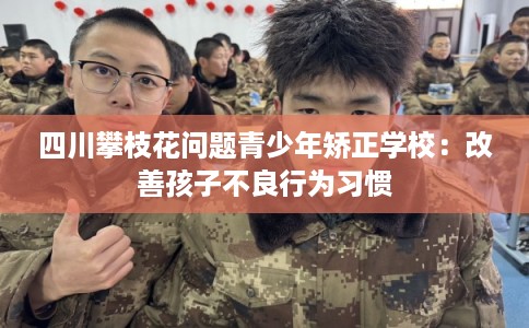 四川攀枝花问题青少年矫正学校：改善孩子不良行为习惯
