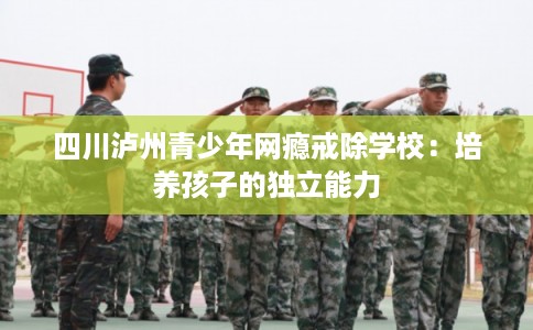 四川泸州青少年网瘾戒除学校：培养孩子的独立能力