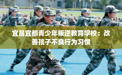 宜昌宜都青少年叛逆教育学校：改善孩子不良行为习惯