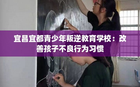 宜昌宜都青少年叛逆教育学校：改善孩子不良行为习惯
