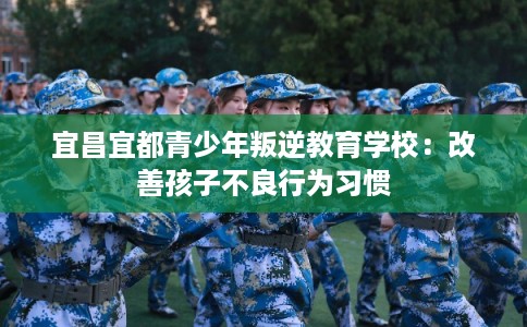 宜昌宜都青少年叛逆教育学校：改善孩子不良行为习惯