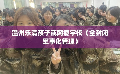 温州乐清孩子戒网瘾学校（全封闭军事化管理）
