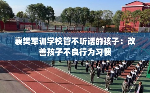 襄樊军训学校管不听话的孩子：改善孩子不良行为习惯