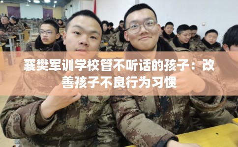 襄樊军训学校管不听话的孩子：改善孩子不良行为习惯