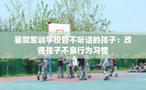 襄樊军训学校管不听话的孩子：改善孩子不良行为习惯