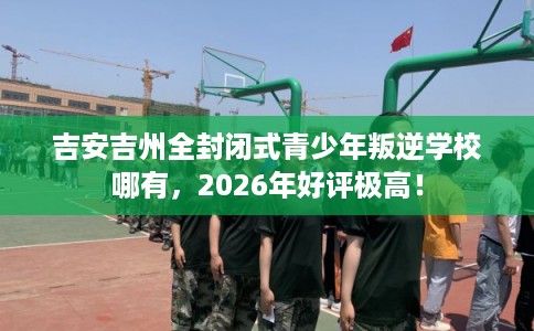 吉安吉州全封闭式青少年叛逆学校哪有，2026年好评极高！