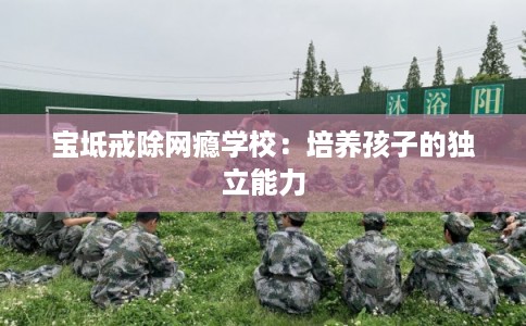 宝坻戒除网瘾学校：培养孩子的独立能力