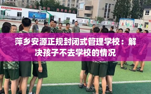 萍乡安源正规封闭式管理学校：解决孩子不去学校的情况
