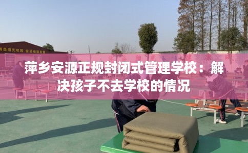 萍乡安源正规封闭式管理学校：解决孩子不去学校的情况