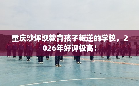 重庆沙坪坝教育孩子叛逆的学校，2026年好评极高！